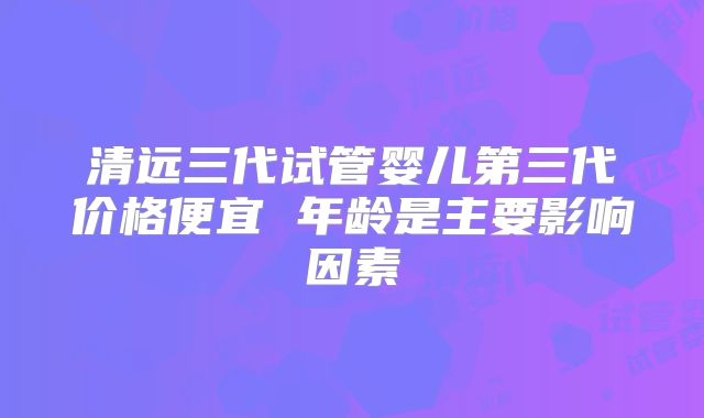 清远三代试管婴儿第三代价格便宜 年龄是主要影响因素