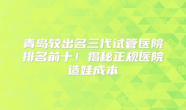 青岛较出名三代试管医院排名前十！揭秘正规医院造娃成本