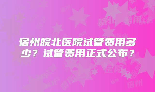 宿州皖北医院试管费用多少?试管费用正式公布?