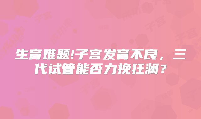 生育难题!子宫发育不良,三代试管能否力挽狂澜?