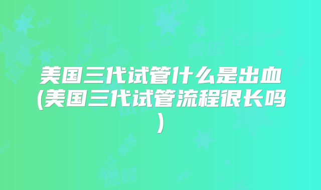 美国三代试管什么是出血(美国三代试管流程很长吗)