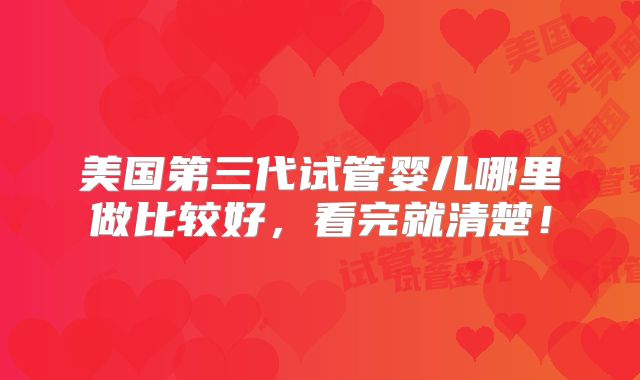 美国第三代试管婴儿哪里做比较好，看完就清楚！