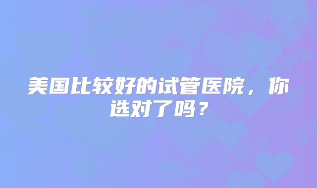 美国比较好的试管医院，你选对了吗？