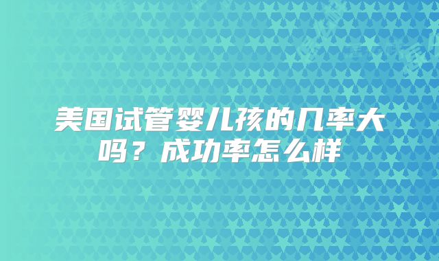 美国试管婴儿孩的几率大吗？成功率怎么样