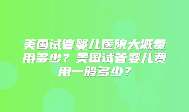 美国试管婴儿医院大概费用多少？美国试管婴儿费用一般多少？
