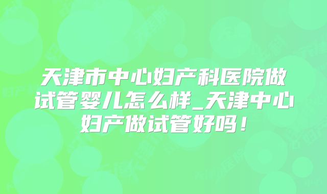 天津市中心妇产科医院做试管婴儿怎么样_天津中心妇产做试管好吗！