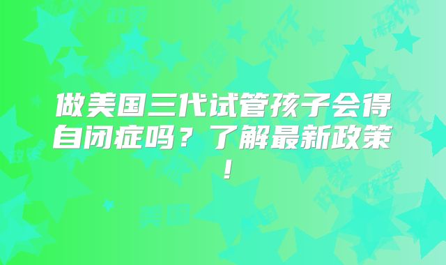 做美国三代试管孩子会得自闭症吗？了解最新政策！