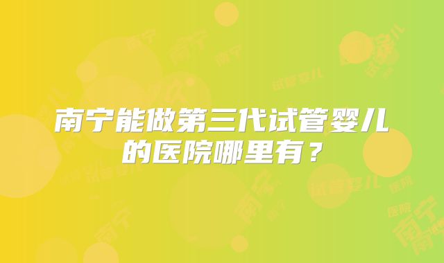 南宁能做第三代试管婴儿的医院哪里有？