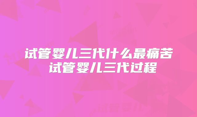 试管婴儿三代什么最痛苦 试管婴儿三代过程