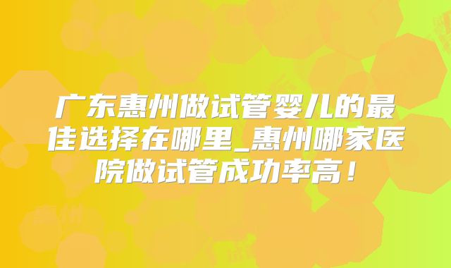 广东惠州做试管婴儿的最佳选择在哪里_惠州哪家医院做试管成功率高!
