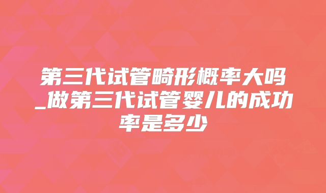 第三代试管畸形概率大吗_做第三代试管婴儿的成功率是多少