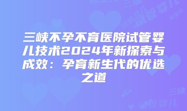 三峡不孕不育医院试管婴儿技术2024年新探索与成效：孕育新生代的优选之道
