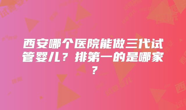 西安哪个医院能做三代试管婴儿？排第一的是哪家？