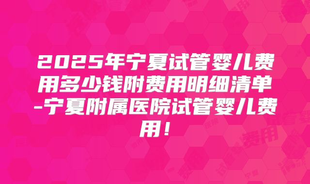 2025年宁夏试管婴儿费用多少钱附费用明细清单-宁夏附属医院试管婴儿费用！