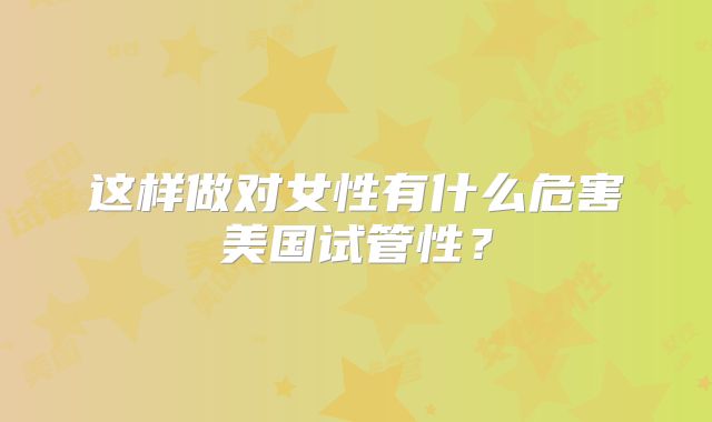 这样做对女性有什么危害美国试管性？