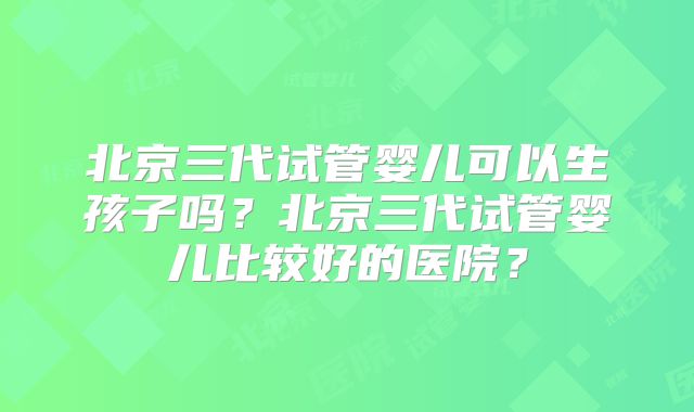 北京三代试管婴儿可以生孩子吗？北京三代试管婴儿比较好的医院？
