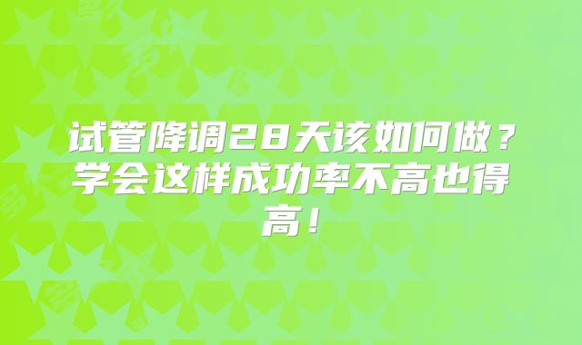 试管降调28天该如何做？学会这样成功率不高也得高！