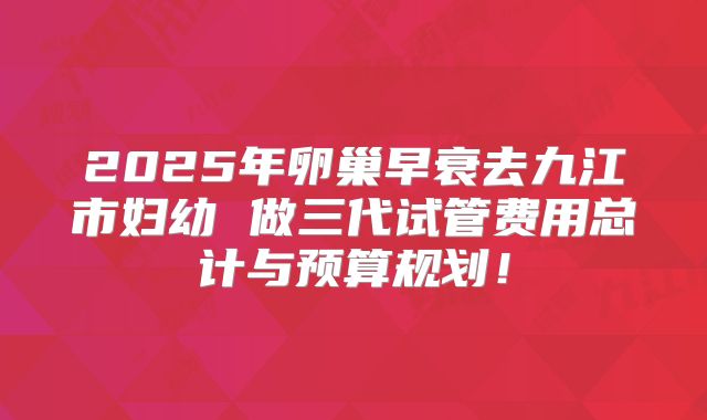 2025年卵巢早衰去九江市妇幼 做三代试管费用总计与预算规划！