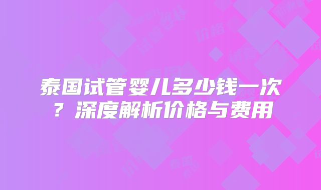 泰国试管婴儿多少钱一次？深度解析价格与费用