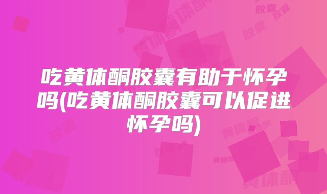 吃黄体酮胶囊有助于怀孕吗(吃黄体酮胶囊可以促进怀孕吗)