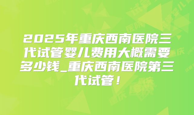 2025年重庆西南医院三代试管婴儿费用大概需要多少钱_重庆西南医院第三代试管！