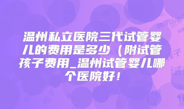 温州私立医院三代试管婴儿的费用是多少（附试管孩子费用_温州试管婴儿哪个医院好！