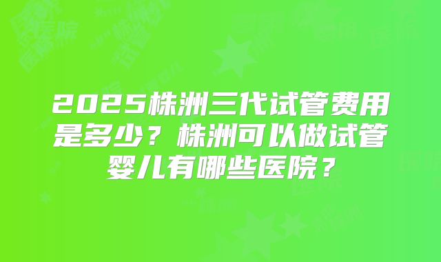 2025株洲三代试管费用是多少？株洲可以做试管婴儿有哪些医院？
