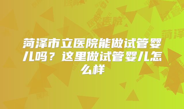 菏泽市立医院能做试管婴儿吗？这里做试管婴儿怎么样