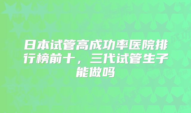 日本试管高成功率医院排行榜前十，三代试管生子能做吗