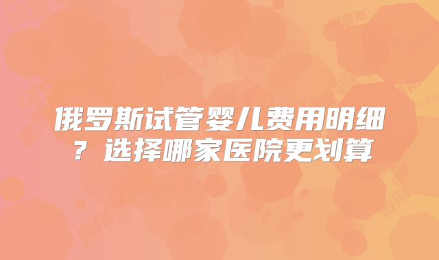 俄罗斯试管婴儿费用明细？选择哪家医院更划算