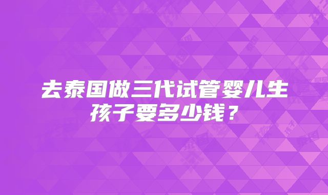 去泰国做三代试管婴儿生孩子要多少钱？