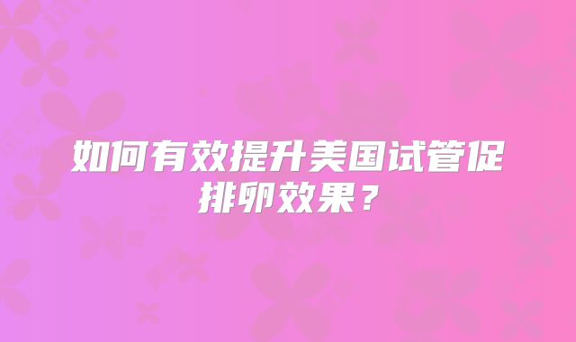 如何有效提升美国试管促排卵效果？