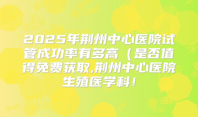 2025年荆州中心医院试管成功率有多高（是否值得免费获取,荆州中心医院生殖医学科！