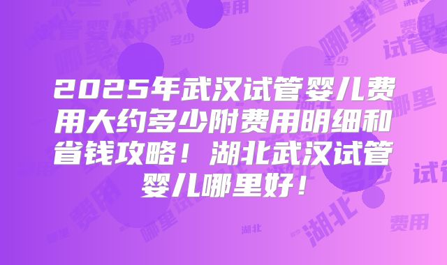 2025年武汉试管婴儿费用大约多少附费用明细和省钱攻略!湖北武汉试管婴儿哪里好!