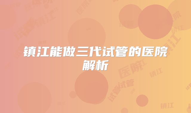 镇江能做三代试管的医院解析