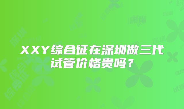 XXY综合征在深圳做三代试管价格贵吗?