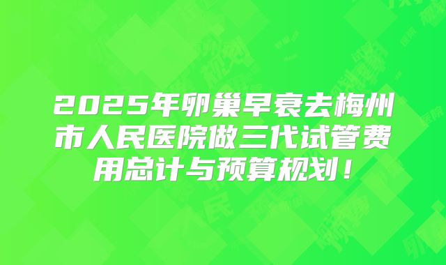 2025年卵巢早衰去梅州市人民医院做三代试管费用总计与预算规划！