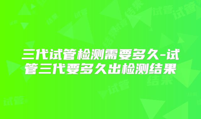 三代试管检测需要多久-试管三代要多久出检测结果