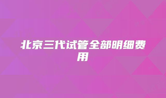 北京三代试管全部明细费用
