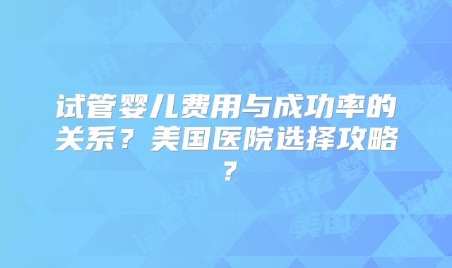 试管婴儿费用与成功率的关系？美国医院选择攻略？