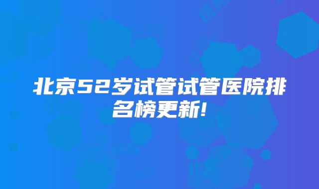 北京52岁试管试管医院排名榜更新!