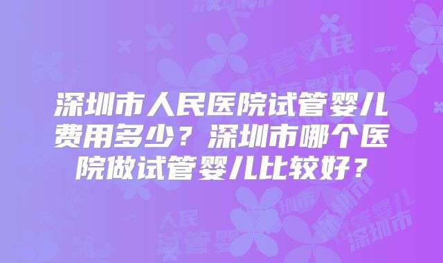 深圳市人民医院试管婴儿费用多少？深圳市哪个医院做试管婴儿比较好？