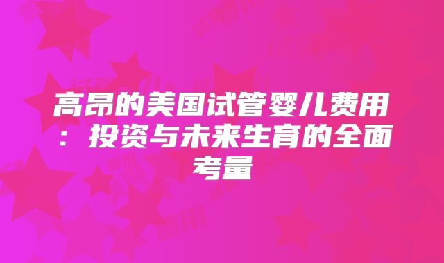 高昂的美国试管婴儿费用：投资与未来生育的全面考量