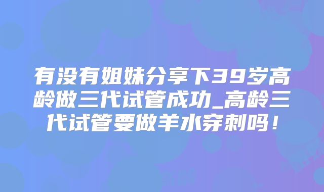 有没有姐妹分享下39岁高龄做三代试管成功_高龄三代试管要做羊水穿刺吗！