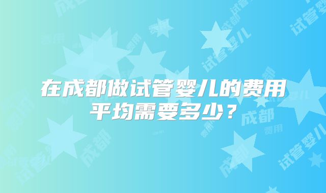 在成都做试管婴儿的费用平均需要多少？