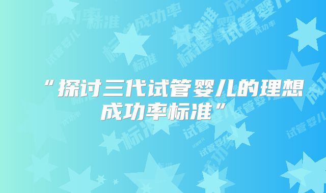 “探讨三代试管婴儿的理想成功率标准”
