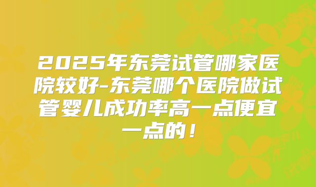 2025年东莞试管哪家医院较好-东莞哪个医院做试管婴儿成功率高一点便宜一点的！