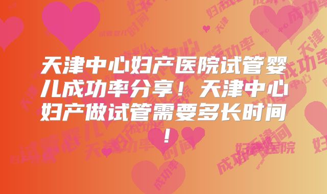 天津中心妇产医院试管婴儿成功率分享！天津中心妇产做试管需要多长时间！