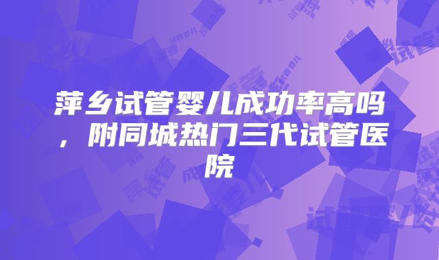 萍乡试管婴儿成功率高吗，附同城热门三代试管医院