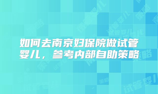 如何去南京妇保院做试管婴儿,参考内部自助策略